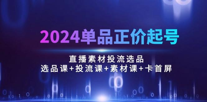 2024单品正价起号，直播素材投流选品：选品课+投流课+素材课+卡首屏/100节-179创客网