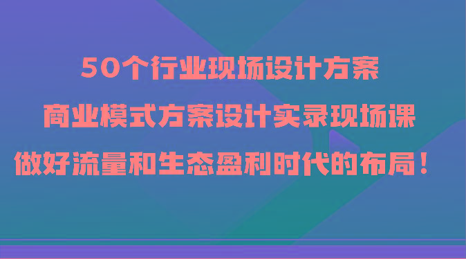 50个行业现场设计方案，商业模式方案设计实录现场课，做好流量和生态盈利时代的布局！-179创客网
