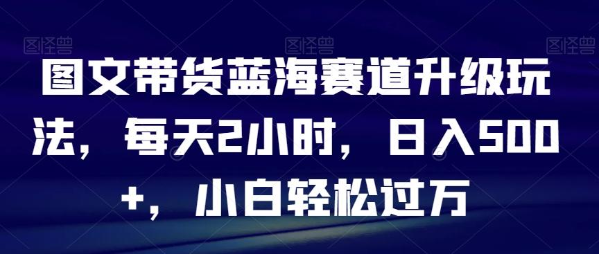 图文带货蓝海赛道升级玩法，每天2小时，日入500+，小白轻松过万-179创客网