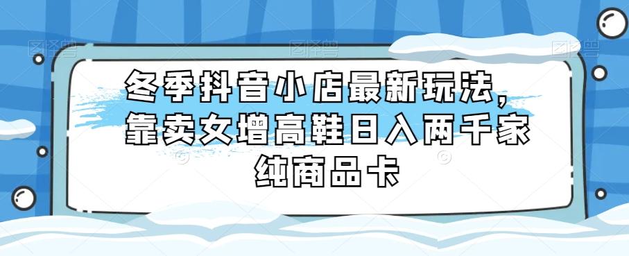 冬季抖音小店最新玩法，靠卖女增高鞋日入两千家纯商品卡【揭秘】-179创客网