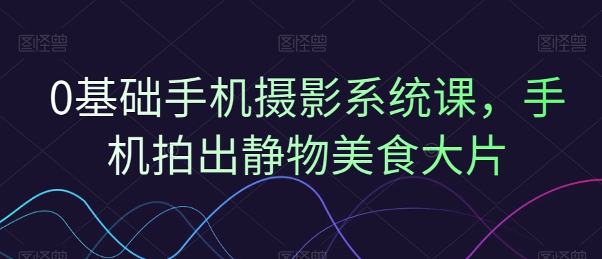 0基础手机摄影系统课，手机拍出静物美食大片-179创客网