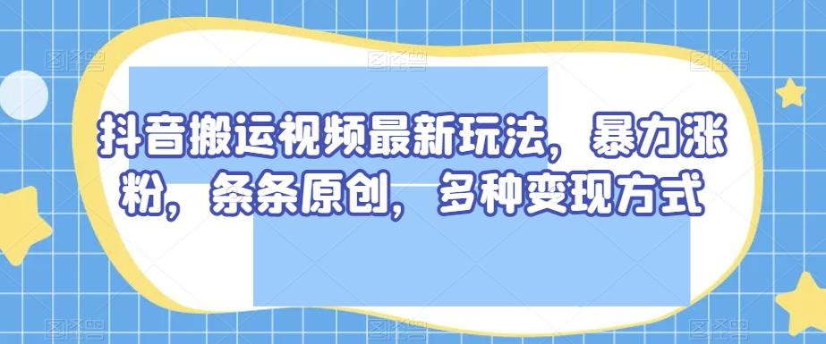 抖音搬运视频最新玩法，暴力涨粉，条条原创，多种变现方式【揭秘】-179创客网