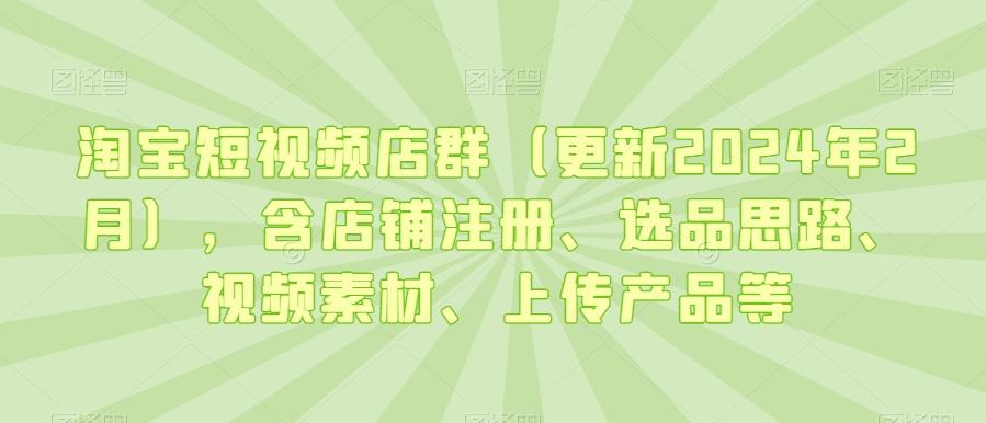 淘宝短视频店群(更新2024年2月)，含店铺注册、选品思路、视频素材、上传产品等-179创客网