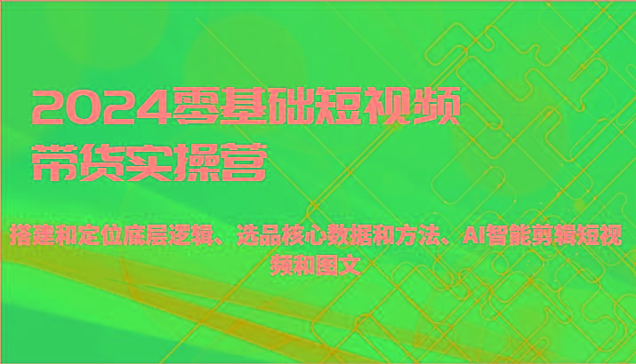 2024零基础短视频带货实操营-搭建和定位底层逻辑、选品核心数据和方法、AI智能剪辑-179创客网