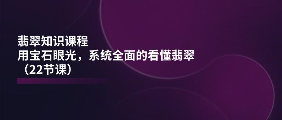 翡翠知识课程，用宝石眼光，系统全面的看懂翡翠(22节课-179创客网