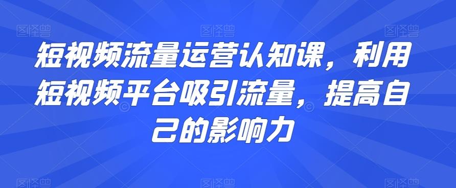 短视频流量运营认知课，利用短视频平台吸引流量，提高自己的影响力-网创资源