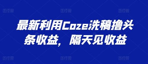 最新利用Coze洗稿撸头条收益，隔天见收益【揭秘】-179创客网