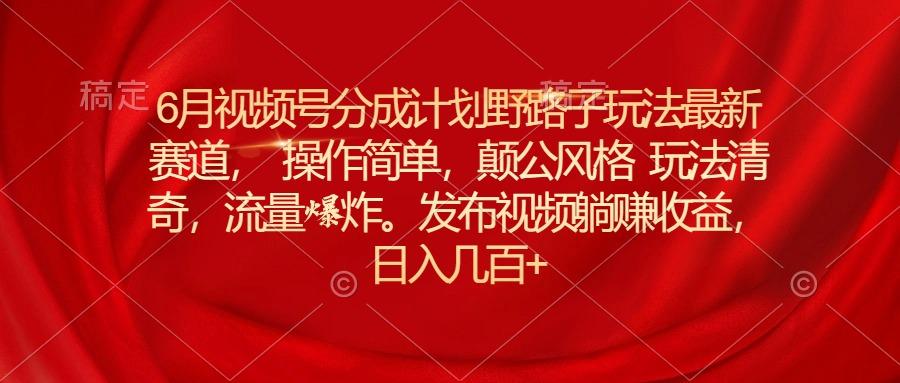 6月视频号分成计划野路子玩法最新赛道操作简单，颠公风格玩法清奇，流…-179创客网
