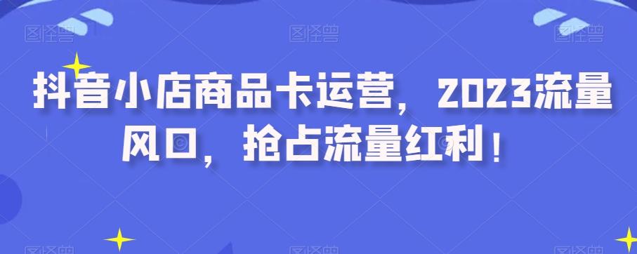 抖音小店商品卡运营，2023流量风口，抢占流量红利！-179创客网