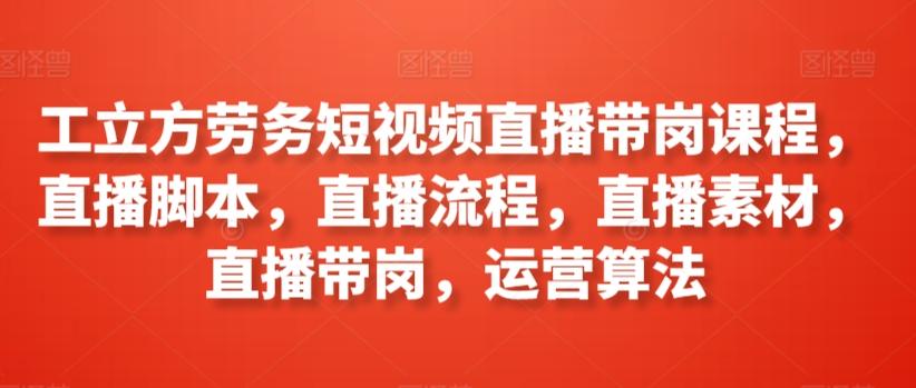 工立方劳务短视频直播带岗课程，直播脚本，直播流程，直播素材，直播带岗，运营算法-179创客网