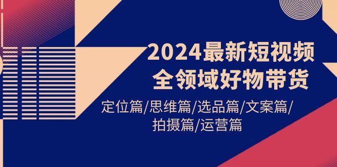 (9818期)2024最新短视频全领域好物带货 定位篇/思维篇/选品篇/文案篇/拍摄篇/运营篇-179创客网