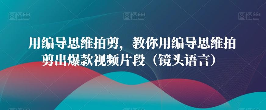 用编导思维拍剪，教你用编导思维拍剪出爆款视频片段(镜头语言)-179创客网