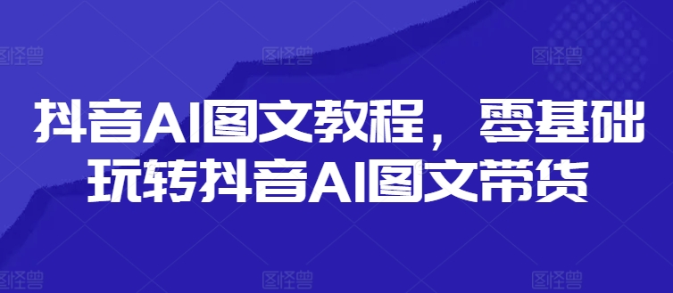 抖音AI图文教程，零基础玩转抖音AI图文带货-179创客网