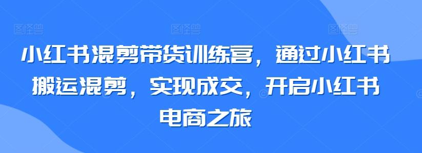 小红书混剪带货训练营，通过小红书搬运混剪，实现成交，开启小红书电商之旅-179创客网