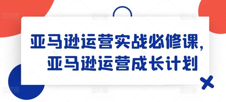 亚马逊运营实战必修课，亚马逊运营成长计划-179创客网