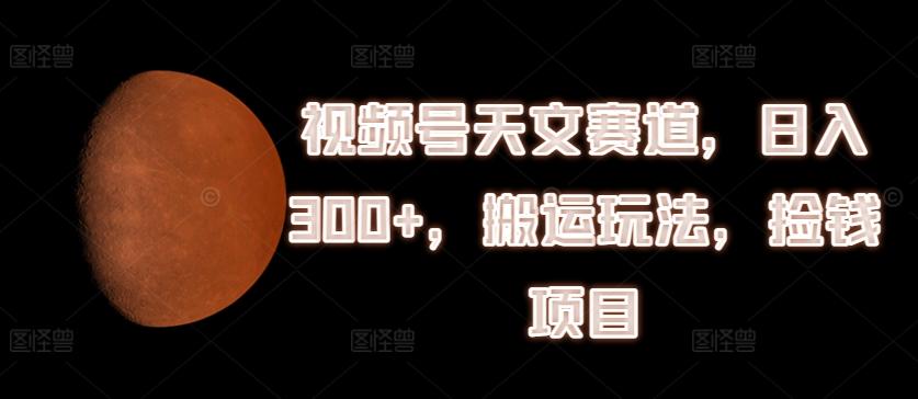 视频号天文赛道，日入300+，搬运玩法，捡钱项目【揭秘】-179创客网