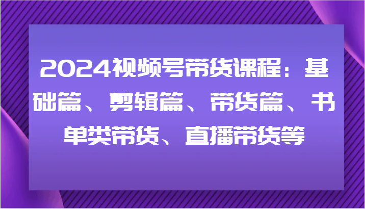 2024视频号带货课程：基础篇、剪辑篇、带货篇、书单类带货、直播带货等-179创客网