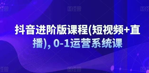 抖音进阶版课程(短视频+直播), 0-1运营系统课-179创客网