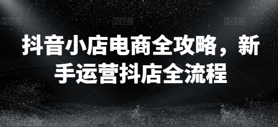 抖音小店电商全攻略，新手运营抖店全流程-179创客网