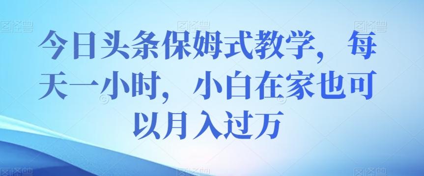 今日头条保姆式教学，每天一小时，小白在家也可以月入过万【揭秘】-179创客网