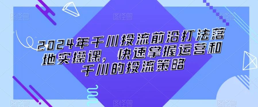 2024年千川投流前沿打法落地实操课，快速掌握运营和千川的投流策略-179创客网