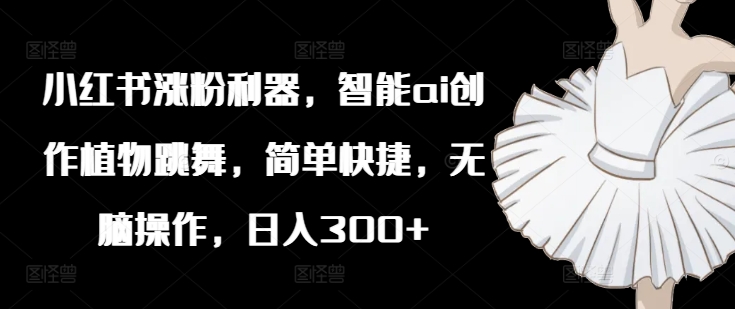 小红书涨粉利器，智能ai创作植物跳舞，简单快捷，无脑操作，日入300+-179创客网