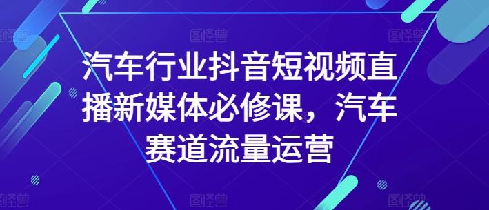 汽车行业抖音短视频直播新媒体必修课，汽车赛道流量运营-179创客网