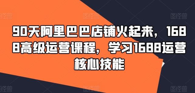 90天阿里巴巴店铺火起来，1688高级运营课程，学习1688运营核心技能-179创客网