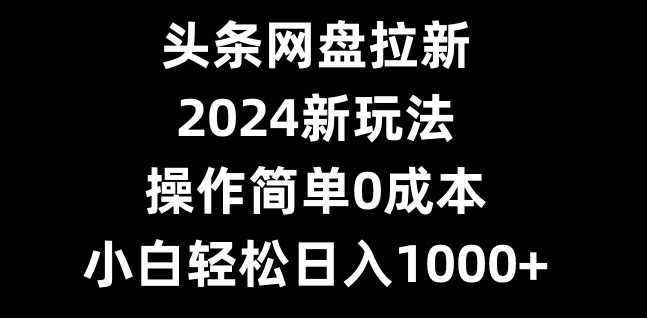 头条网盘拉新，2024新玩法，操作简单0成本，小白轻松日入1000+-179创客网
