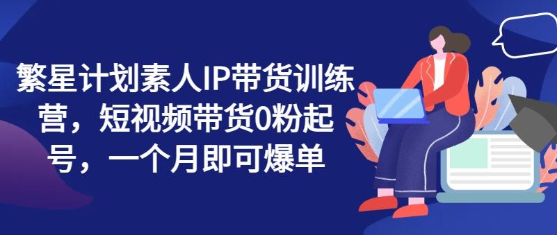 繁星计划素人IP带货训练营，短视频带货0粉起号，一个月即可爆单-179创客网