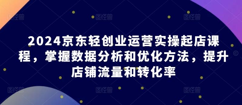 2024京东轻创业运营实操起店课程，掌握数据分析和优化方法，提升店铺流量和转化率-179创客网