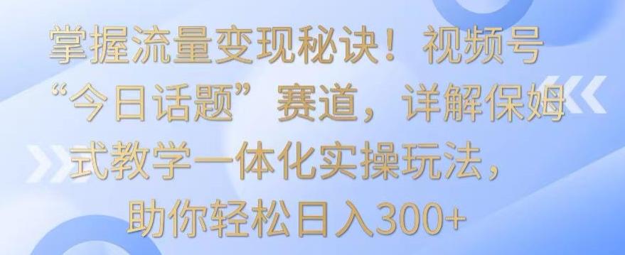 掌握流量变现秘诀！视频号“今日话题”赛道，详解保姆式教学一体化实操玩法，助你轻松日入300+【揭秘】-179创客网
