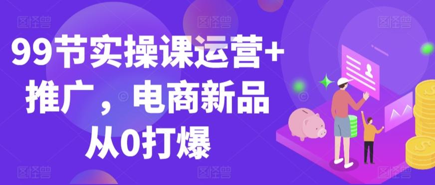 99节实操课运营+推广，电商新品从0打爆-179创客网